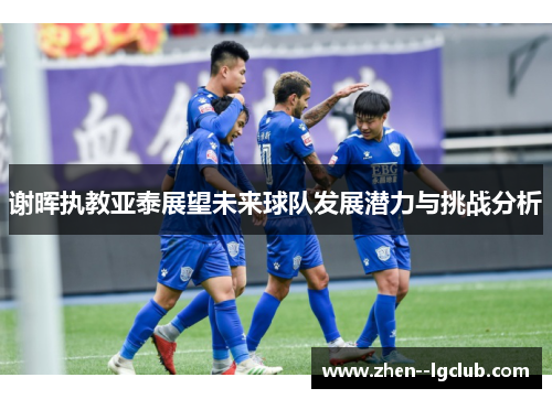 谢晖执教亚泰展望未来球队发展潜力与挑战分析 谢晖执教亚泰展望未来球队发展潜力与挑战分析