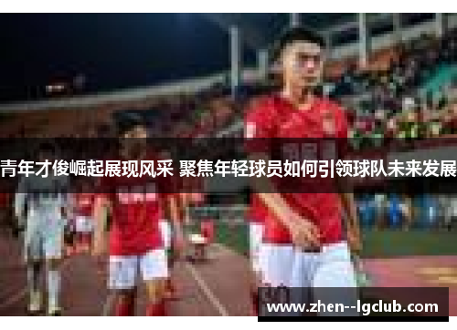 青年才俊崛起展现风采 聚焦年轻球员如何引领球队未来发展 青年才俊崛起展现风采 聚焦年轻球员如何引领球队未来发展